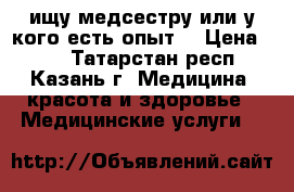 ищу медсестру или у кого есть опыт. › Цена ­ 50 - Татарстан респ., Казань г. Медицина, красота и здоровье » Медицинские услуги   